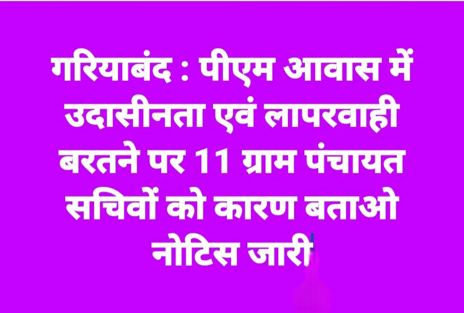 गरियाबंद : पीएम आवास में उदासीनता एवं लापरवाही बरतने पर 11 ग्राम पंचायत सचिवों को मीटिंग में ही कारण बताओ नोटिस जारी